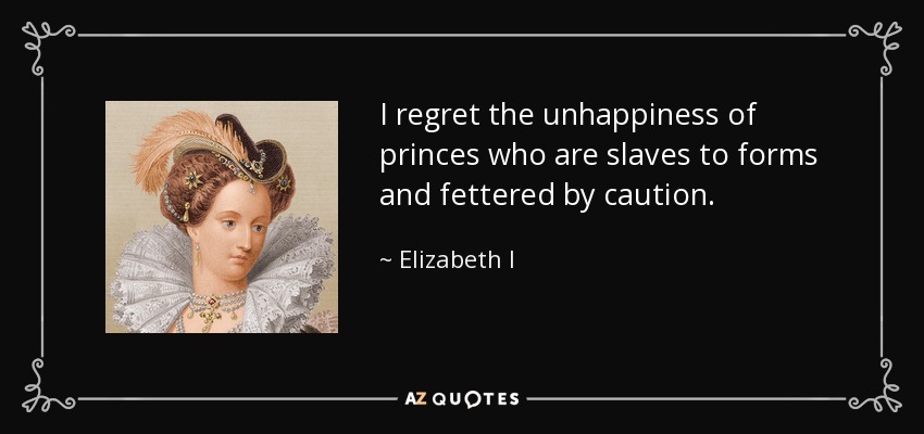 I regret the unhappiness of princes who are slaves to forms and fettered by caution. - Elizabeth I