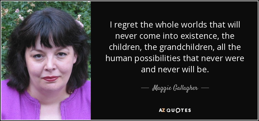 I regret the whole worlds that will never come into existence, the children, the grandchildren, all the human possibilities that never were and never will be. - Maggie Gallagher