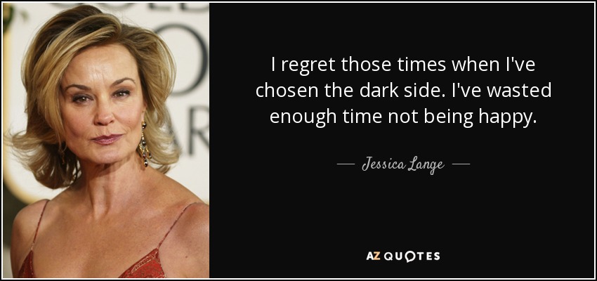 I regret those times when I've chosen the dark side. I've wasted enough time not being happy. - Jessica Lange