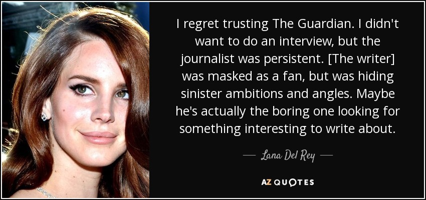 I regret trusting The Guardian. I didn't want to do an interview, but the journalist was persistent. [The writer] was masked as a fan, but was hiding sinister ambitions and angles. Maybe he's actually the boring one looking for something interesting to write about. - Lana Del Rey