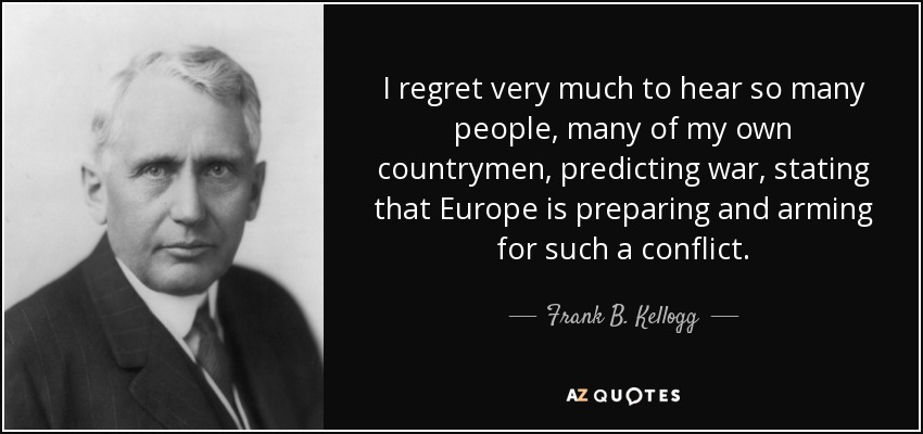 I regret very much to hear so many people, many of my own countrymen, predicting war, stating that Europe is preparing and arming for such a conflict. - Frank B. Kellogg