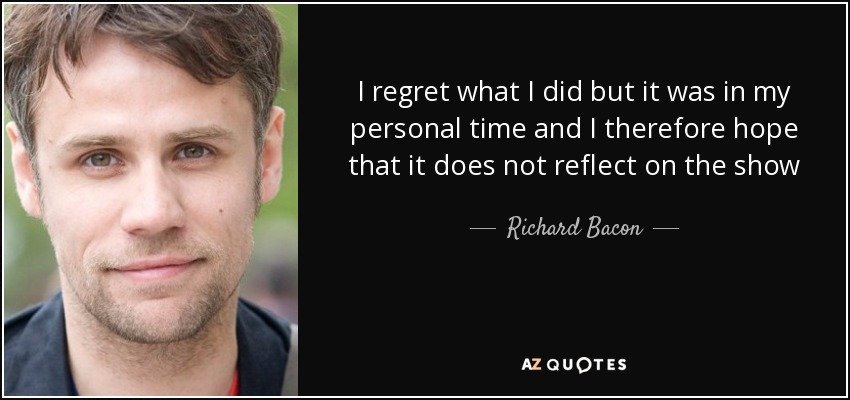 I regret what I did but it was in my personal time and I therefore hope that it does not reflect on the show - Richard Bacon