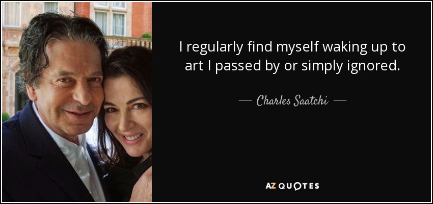 I regularly find myself waking up to art I passed by or simply ignored. - Charles Saatchi