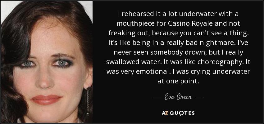 I rehearsed it a lot underwater with a mouthpiece for Casino Royale and not freaking out, because you can't see a thing. It's like being in a really bad nightmare. I've never seen somebody drown, but I really swallowed water. It was like choreography. It was very emotional. I was crying underwater at one point. - Eva Green