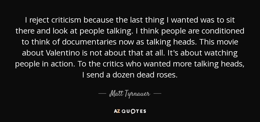I reject criticism because the last thing I wanted was to sit there and look at people talking. I think people are conditioned to think of documentaries now as talking heads. This movie about Valentino is not about that at all. It's about watching people in action. To the critics who wanted more talking heads, I send a dozen dead roses. - Matt Tyrnauer