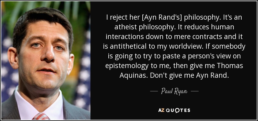 I reject her [Ayn Rand's] philosophy. It's an atheist philosophy. It reduces human interactions down to mere contracts and it is antithetical to my worldview. If somebody is going to try to paste a person's view on epistemology to me, then give me Thomas Aquinas. Don't give me Ayn Rand. - Paul Ryan