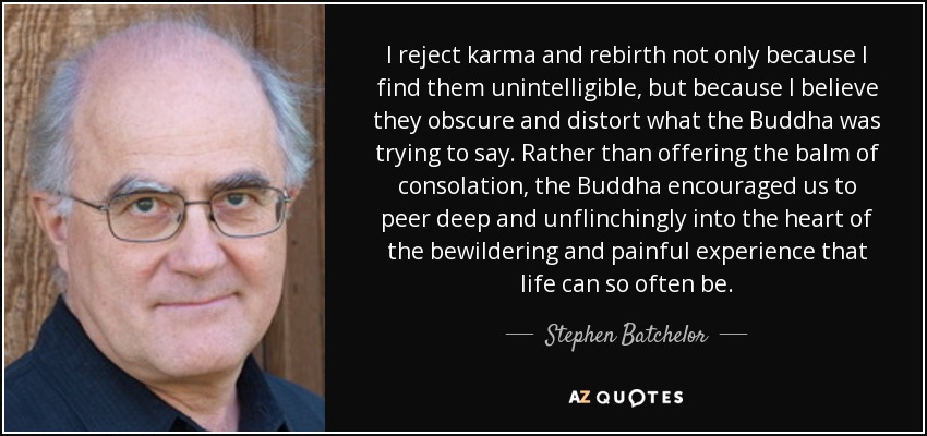 I reject karma and rebirth not only because I find them unintelligible, but because I believe they obscure and distort what the Buddha was trying to say. Rather than offering the balm of consolation, the Buddha encouraged us to peer deep and unflinchingly into the heart of the bewildering and painful experience that life can so often be. - Stephen Batchelor