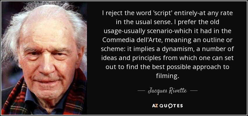 I reject the word 'script' entirely-at any rate in the usual sense. I prefer the old usage-usually scenario-which it had in the Commedia dell'Arte, meaning an outline or scheme: it implies a dynamism, a number of ideas and principles from which one can set out to find the best possible approach to filming. - Jacques Rivette