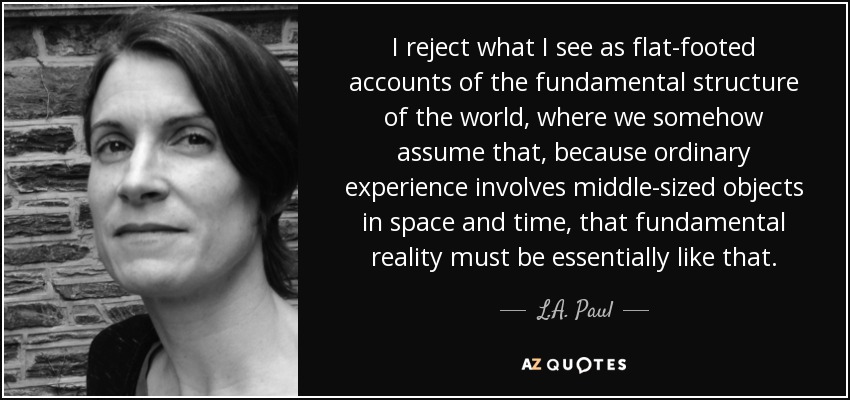 I reject what I see as flat-footed accounts of the fundamental structure of the world, where we somehow assume that, because ordinary experience involves middle-sized objects in space and time, that fundamental reality must be essentially like that. - L.A. Paul