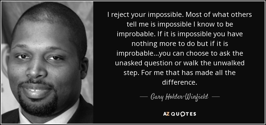 I reject your impossible. Most of what others tell me is impossible I know to be improbable. If it is impossible you have nothing more to do but if it is improbable...you can choose to ask the unasked question or walk the unwalked step. For me that has made all the difference. - Gary Holder-Winfield