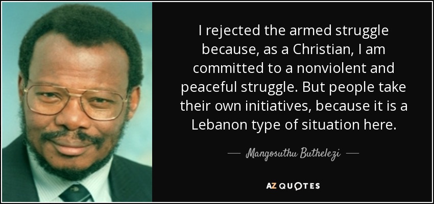 I rejected the armed struggle because, as a Christian, I am committed to a nonviolent and peaceful struggle. But people take their own initiatives, because it is a Lebanon type of situation here. - Mangosuthu Buthelezi