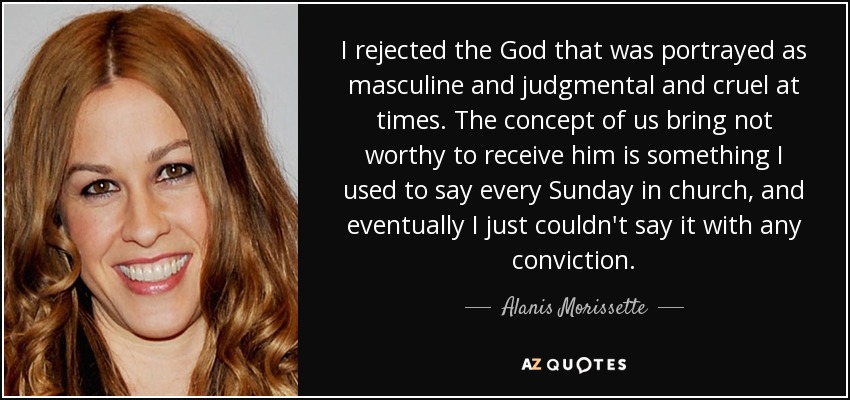 I rejected the God that was portrayed as masculine and judgmental and cruel at times. The concept of us bring not worthy to receive him is something I used to say every Sunday in church, and eventually I just couldn't say it with any conviction. - Alanis Morissette