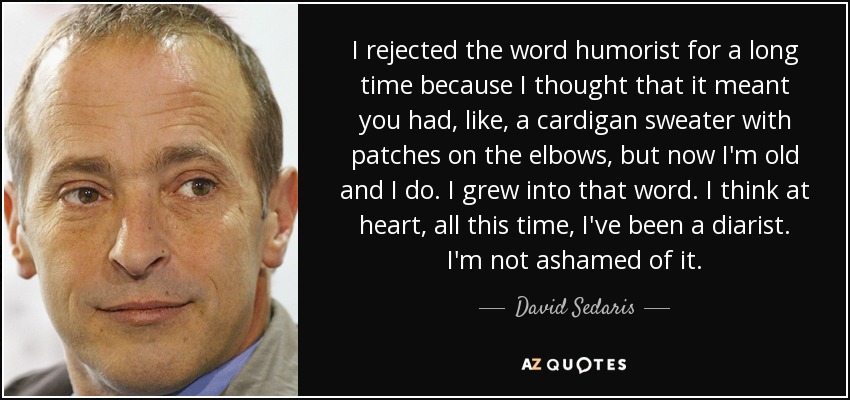 I rejected the word humorist for a long time because I thought that it meant you had, like, a cardigan sweater with patches on the elbows, but now I'm old and I do. I grew into that word. I think at heart, all this time, I've been a diarist. I'm not ashamed of it. - David Sedaris