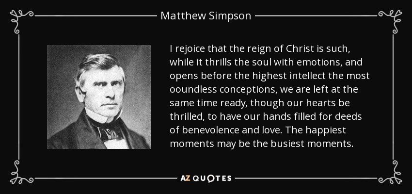 I rejoice that the reign of Christ is such, while it thrills the soul with emotions, and opens before the highest intellect the most ooundless conceptions, we are left at the same time ready, though our hearts be thrilled, to have our hands filled for deeds of benevolence and love. The happiest moments may be the busiest moments. - Matthew Simpson