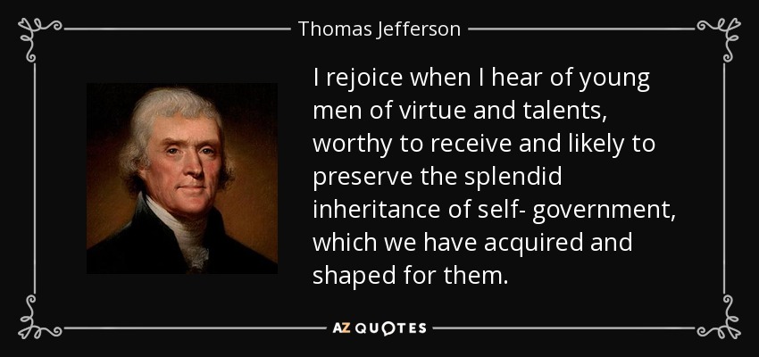 I rejoice when I hear of young men of virtue and talents, worthy to receive and likely to preserve the splendid inheritance of self- government, which we have acquired and shaped for them. - Thomas Jefferson