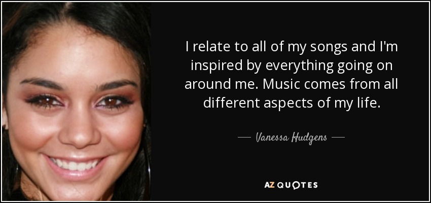 I relate to all of my songs and I'm inspired by everything going on around me. Music comes from all different aspects of my life. - Vanessa Hudgens