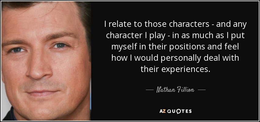 I relate to those characters - and any character I play - in as much as I put myself in their positions and feel how I would personally deal with their experiences. - Nathan Fillion