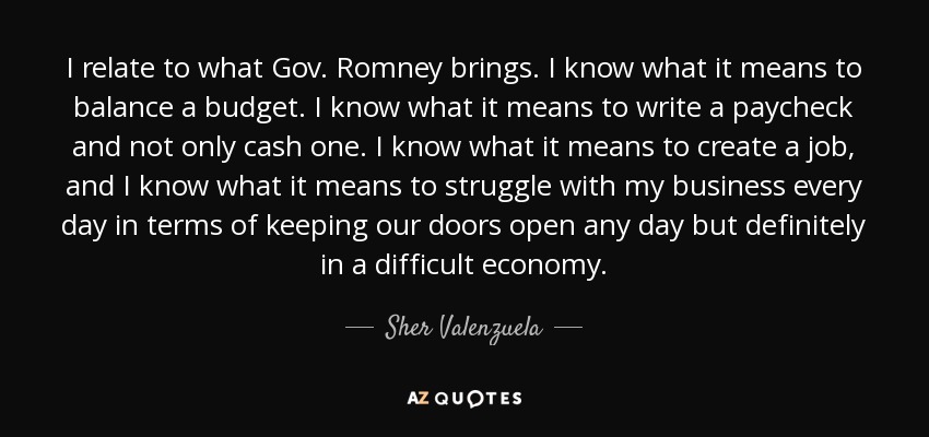 I relate to what Gov. Romney brings. I know what it means to balance a budget. I know what it means to write a paycheck and not only cash one. I know what it means to create a job, and I know what it means to struggle with my business every day in terms of keeping our doors open any day but definitely in a difficult economy. - Sher Valenzuela