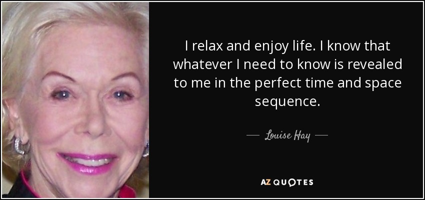 I relax and enjoy life. I know that whatever I need to know is revealed to me in the perfect time and space sequence. - Louise Hay
