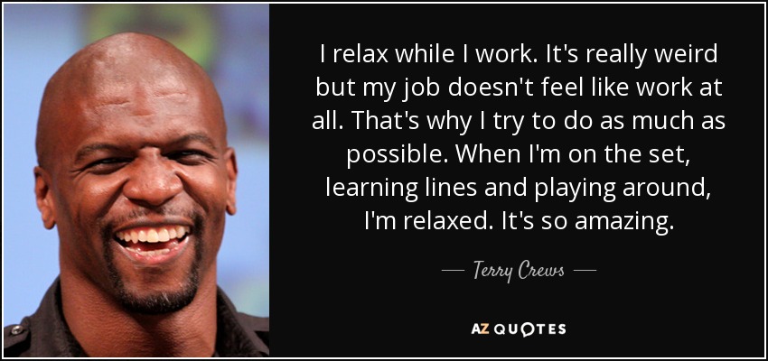 I relax while I work. It's really weird but my job doesn't feel like work at all. That's why I try to do as much as possible. When I'm on the set, learning lines and playing around, I'm relaxed. It's so amazing. - Terry Crews