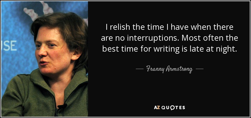 I relish the time I have when there are no interruptions. Most often the best time for writing is late at night. - Franny Armstrong