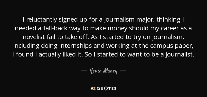 I reluctantly signed up for a journalism major, thinking I needed a fall-back way to make money should my career as a novelist fail to take off. As I started to try on journalism, including doing internships and working at the campus paper, I found I actually liked it. So I started to want to be a journalist. - Kevin Maney