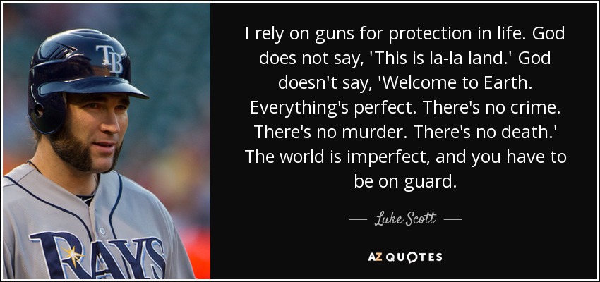 I rely on guns for protection in life. God does not say, 'This is la-la land.' God doesn't say, 'Welcome to Earth. Everything's perfect. There's no crime. There's no murder. There's no death.' The world is imperfect, and you have to be on guard. - Luke Scott