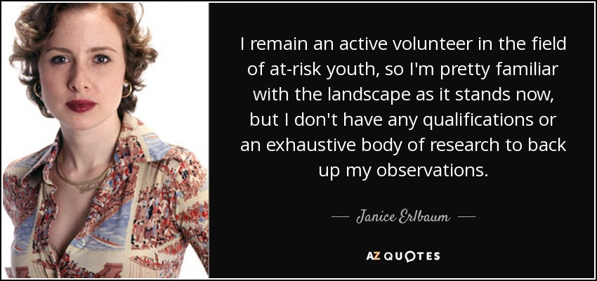 I remain an active volunteer in the field of at-risk youth, so I'm pretty familiar with the landscape as it stands now, but I don't have any qualifications or an exhaustive body of research to back up my observations. - Janice Erlbaum