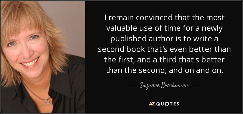 I remain convinced that the most valuable use of time for a newly published author is to write a second book that's even better than the first, and a third that's better than the second, and on and on. - Suzanne Brockmann