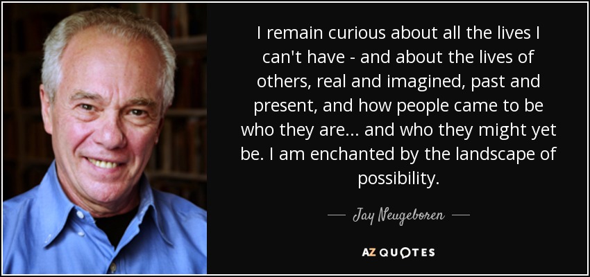 I remain curious about all the lives I can't have - and about the lives of others, real and imagined, past and present, and how people came to be who they are... and who they might yet be. I am enchanted by the landscape of possibility. - Jay Neugeboren