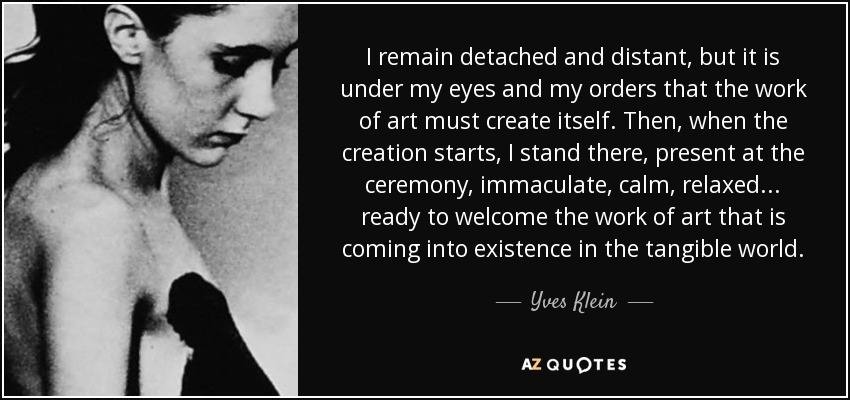 I remain detached and distant, but it is under my eyes and my orders that the work of art must create itself. Then, when the creation starts, I stand there, present at the ceremony, immaculate, calm, relaxed... ready to welcome the work of art that is coming into existence in the tangible world. - Yves Klein