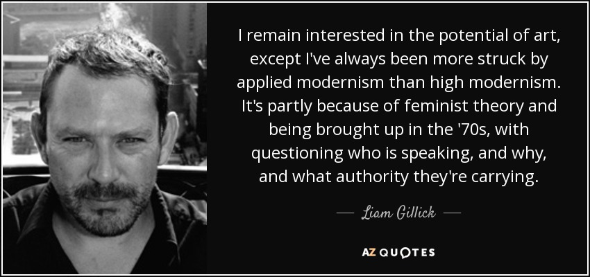 I remain interested in the potential of art, except I've always been more struck by applied modernism than high modernism. It's partly because of feminist theory and being brought up in the '70s, with questioning who is speaking, and why, and what authority they're carrying. - Liam Gillick