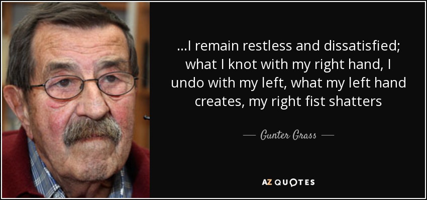 ...I remain restless and dissatisfied; what I knot with my right hand, I undo with my left, what my left hand creates, my right fist shatters - Gunter Grass