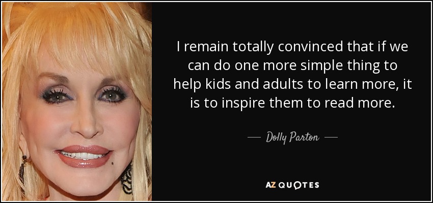 I remain totally convinced that if we can do one more simple thing to help kids and adults to learn more, it is to inspire them to read more. - Dolly Parton
