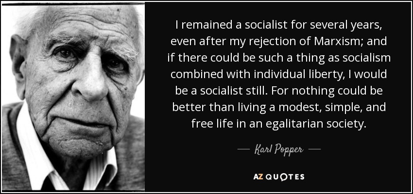 I remained a socialist for several years, even after my rejection of Marxism; and if there could be such a thing as socialism combined with individual liberty, I would be a socialist still. For nothing could be better than living a modest, simple, and free life in an egalitarian society. - Karl Popper