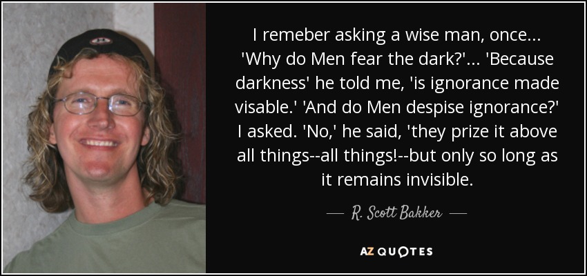 I remeber asking a wise man, once . . . 'Why do Men fear the dark?' . . . 'Because darkness' he told me, 'is ignorance made visable.' 'And do Men despise ignorance?' I asked. 'No,' he said, 'they prize it above all things--all things!--but only so long as it remains invisible. - R. Scott Bakker