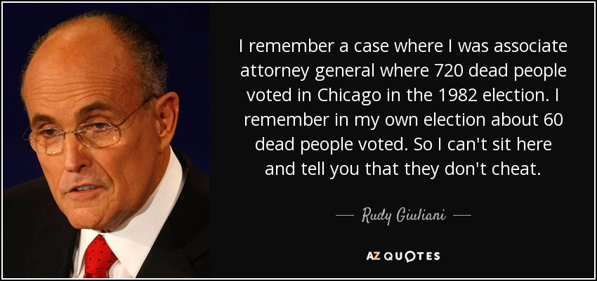 I remember a case where I was associate attorney general where 720 dead people voted in Chicago in the 1982 election. I remember in my own election about 60 dead people voted. So I can't sit here and tell you that they don't cheat. - Rudy Giuliani