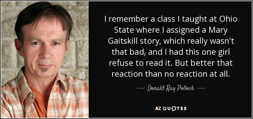 I remember a class I taught at Ohio State where I assigned a Mary Gaitskill story, which really wasn't that bad, and I had this one girl refuse to read it. But better that reaction than no reaction at all. - Donald Ray Pollock