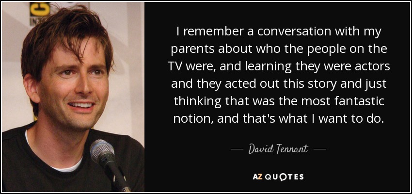 I remember a conversation with my parents about who the people on the TV were, and learning they were actors and they acted out this story and just thinking that was the most fantastic notion, and that's what I want to do. - David Tennant