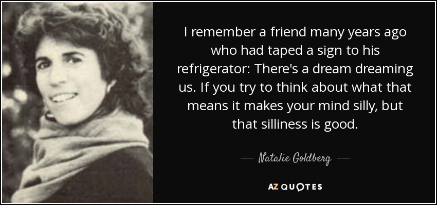 I remember a friend many years ago who had taped a sign to his refrigerator: There's a dream dreaming us. If you try to think about what that means it makes your mind silly, but that silliness is good. - Natalie Goldberg
