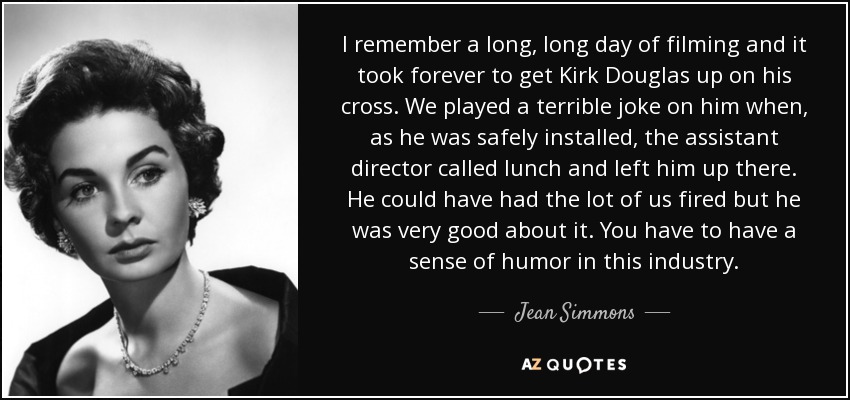 I remember a long, long day of filming and it took forever to get Kirk Douglas up on his cross. We played a terrible joke on him when, as he was safely installed, the assistant director called lunch and left him up there. He could have had the lot of us fired but he was very good about it. You have to have a sense of humor in this industry. - Jean Simmons