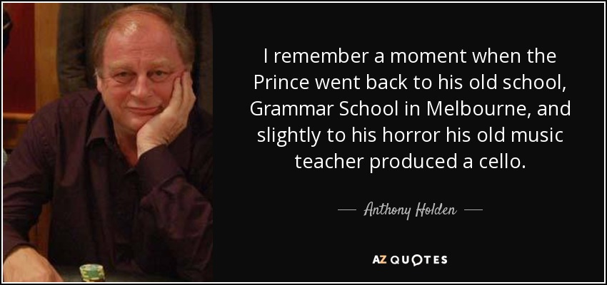 I remember a moment when the Prince went back to his old school, Grammar School in Melbourne, and slightly to his horror his old music teacher produced a cello. - Anthony Holden