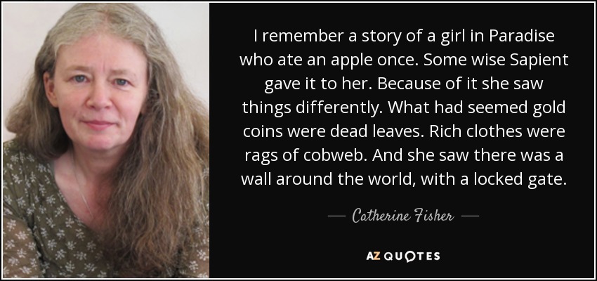 I remember a story of a girl in Paradise who ate an apple once. Some wise Sapient gave it to her. Because of it she saw things differently. What had seemed gold coins were dead leaves. Rich clothes were rags of cobweb. And she saw there was a wall around the world, with a locked gate. - Catherine Fisher