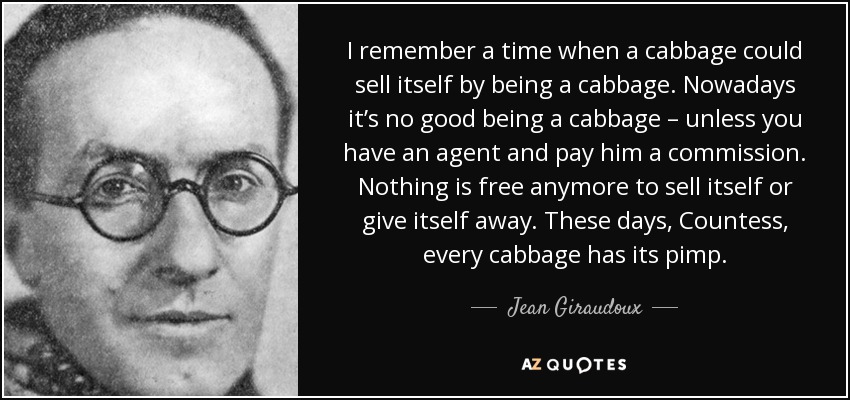I remember a time when a cabbage could sell itself by being a cabbage. Nowadays it’s no good being a cabbage – unless you have an agent and pay him a commission. Nothing is free anymore to sell itself or give itself away. These days, Countess, every cabbage has its pimp. - Jean Giraudoux