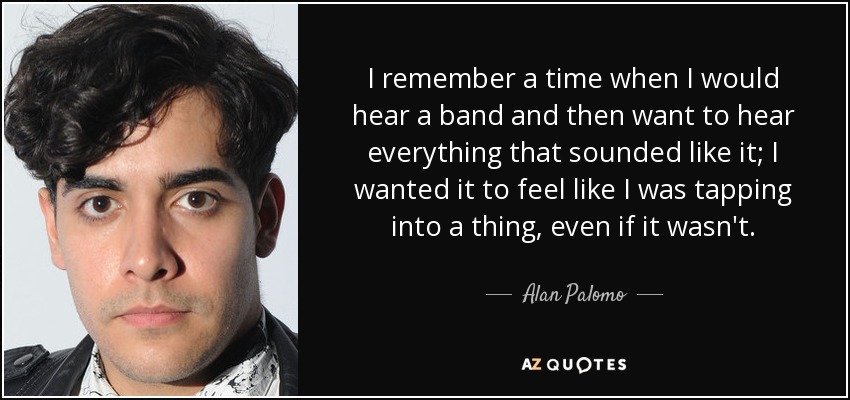I remember a time when I would hear a band and then want to hear everything that sounded like it; I wanted it to feel like I was tapping into a thing, even if it wasn't. - Alan Palomo