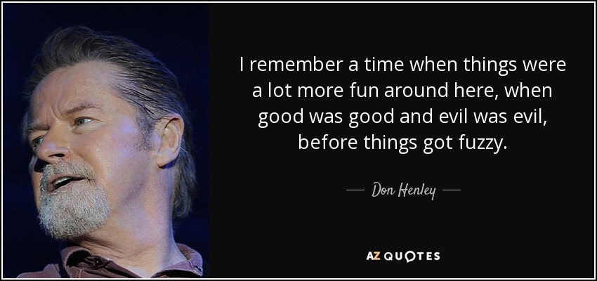 I remember a time when things were a lot more fun around here, when good was good and evil was evil, before things got fuzzy. - Don Henley