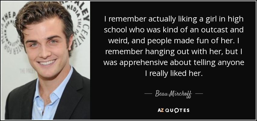 I remember actually liking a girl in high school who was kind of an outcast and weird, and people made fun of her. I remember hanging out with her, but I was apprehensive about telling anyone I really liked her. - Beau Mirchoff