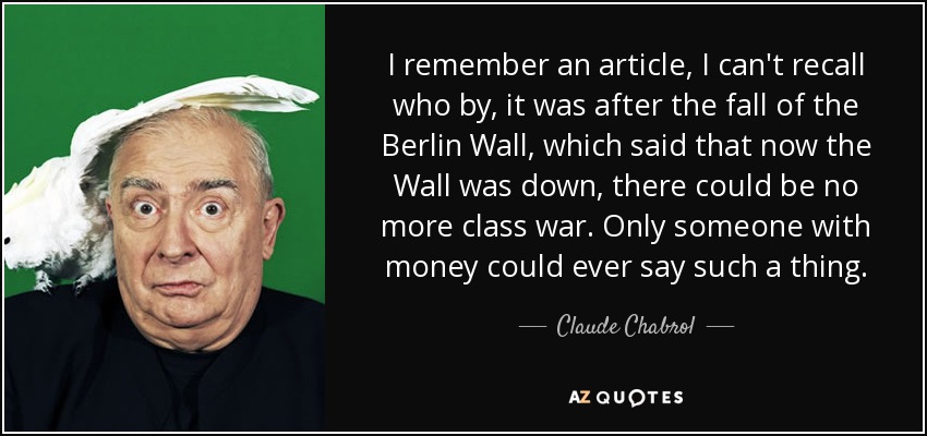 I remember an article, I can't recall who by, it was after the fall of the Berlin Wall, which said that now the Wall was down, there could be no more class war. Only someone with money could ever say such a thing. - Claude Chabrol