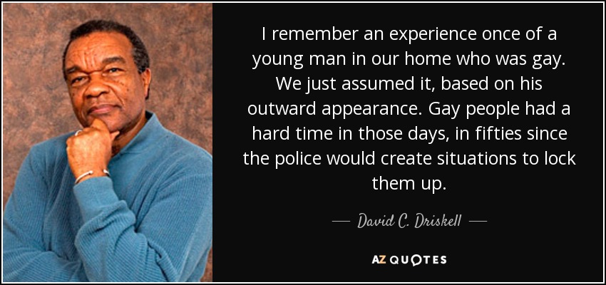 I remember an experience once of a young man in our home who was gay. We just assumed it, based on his outward appearance. Gay people had a hard time in those days, in fifties since the police would create situations to lock them up. - David C. Driskell