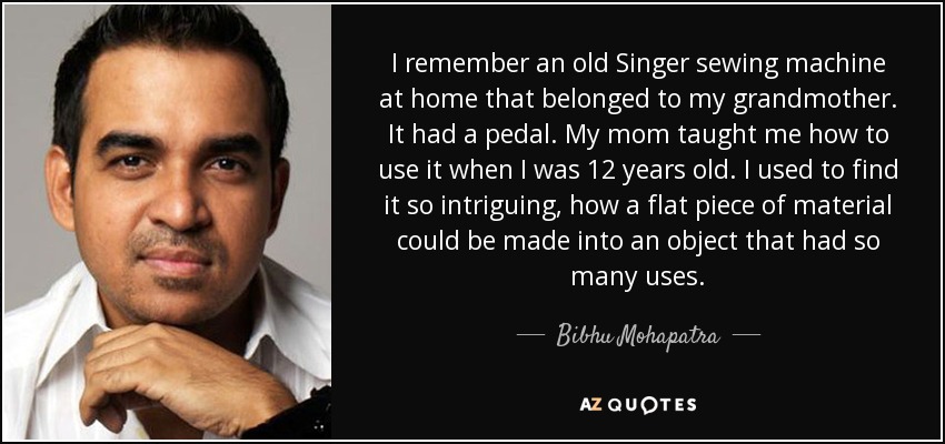 I remember an old Singer sewing machine at home that belonged to my grandmother. It had a pedal. My mom taught me how to use it when I was 12 years old. I used to find it so intriguing, how a flat piece of material could be made into an object that had so many uses. - Bibhu Mohapatra
